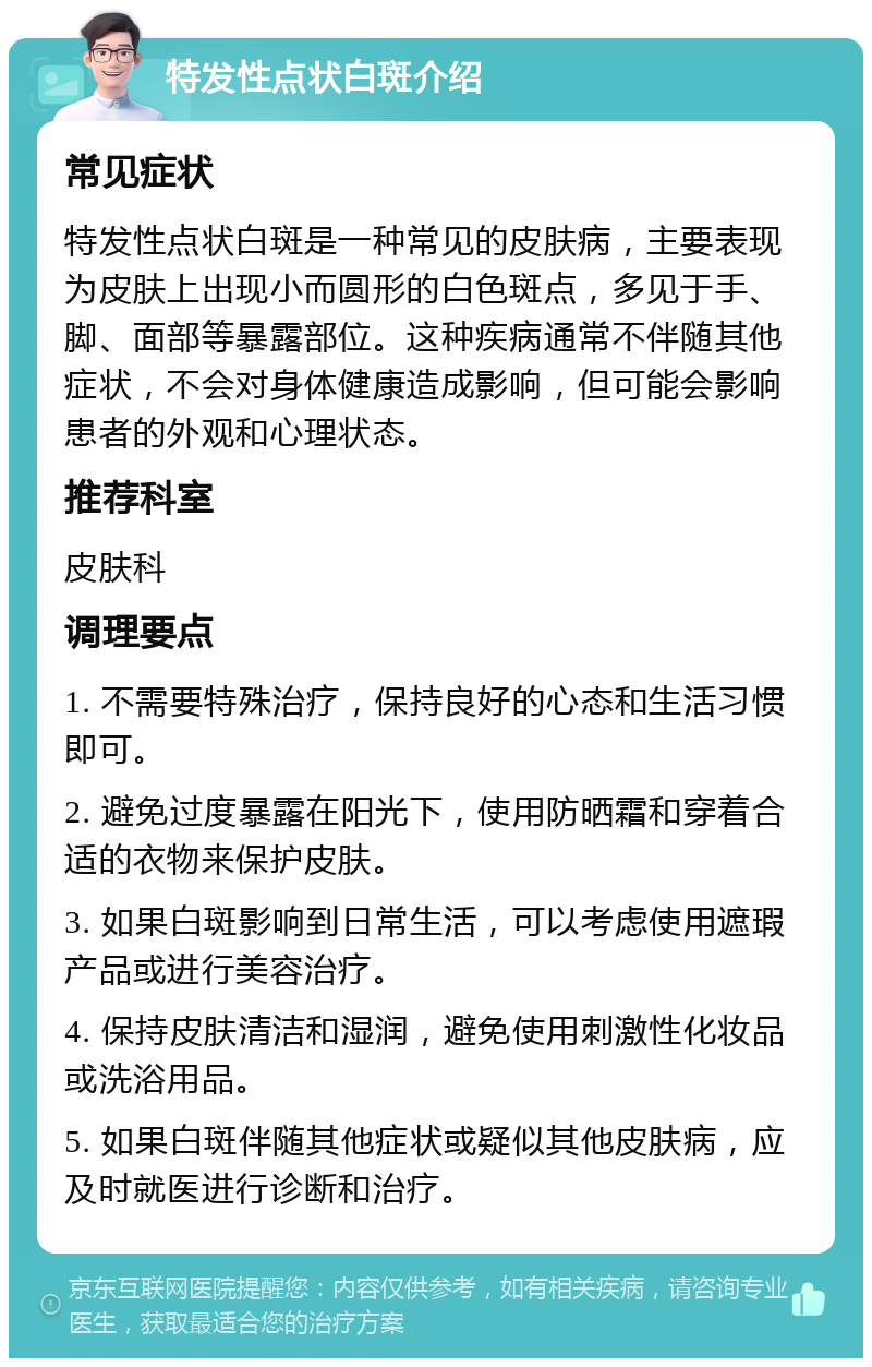 特发性点状白斑介绍 常见症状 特发性点状白斑是一种常见的皮肤病，主要表现为皮肤上出现小而圆形的白色斑点，多见于手、脚、面部等暴露部位。这种疾病通常不伴随其他症状，不会对身体健康造成影响，但可能会影响患者的外观和心理状态。 推荐科室 皮肤科 调理要点 1. 不需要特殊治疗，保持良好的心态和生活习惯即可。 2. 避免过度暴露在阳光下，使用防晒霜和穿着合适的衣物来保护皮肤。 3. 如果白斑影响到日常生活，可以考虑使用遮瑕产品或进行美容治疗。 4. 保持皮肤清洁和湿润，避免使用刺激性化妆品或洗浴用品。 5. 如果白斑伴随其他症状或疑似其他皮肤病，应及时就医进行诊断和治疗。