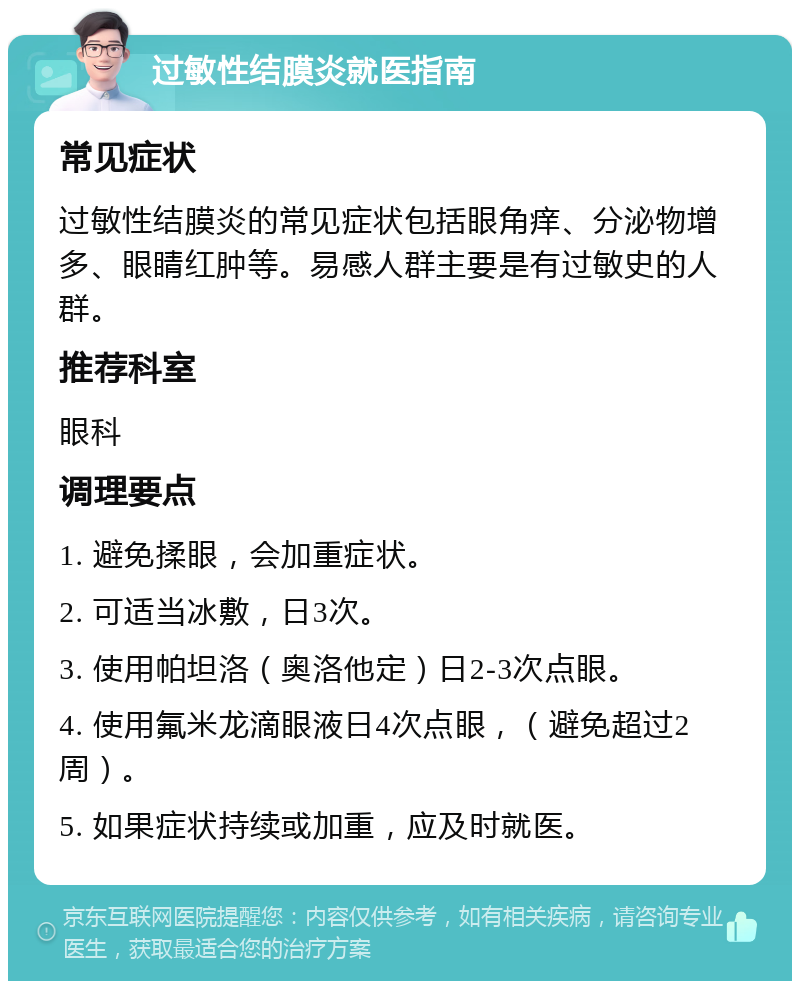 过敏性结膜炎就医指南 常见症状 过敏性结膜炎的常见症状包括眼角痒、分泌物增多、眼睛红肿等。易感人群主要是有过敏史的人群。 推荐科室 眼科 调理要点 1. 避免揉眼，会加重症状。 2. 可适当冰敷，日3次。 3. 使用帕坦洛（奥洛他定）日2-3次点眼。 4. 使用氟米龙滴眼液日4次点眼，（避免超过2周）。 5. 如果症状持续或加重，应及时就医。