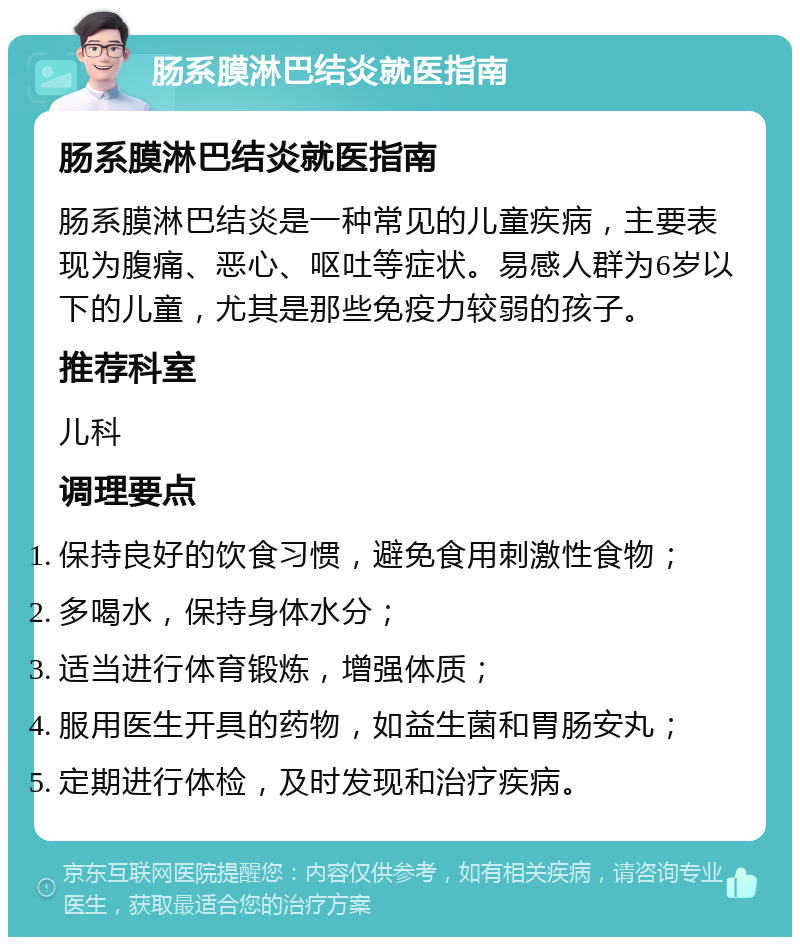 肠系膜淋巴结炎就医指南 肠系膜淋巴结炎就医指南 肠系膜淋巴结炎是一种常见的儿童疾病，主要表现为腹痛、恶心、呕吐等症状。易感人群为6岁以下的儿童，尤其是那些免疫力较弱的孩子。 推荐科室 儿科 调理要点 保持良好的饮食习惯，避免食用刺激性食物； 多喝水，保持身体水分； 适当进行体育锻炼，增强体质； 服用医生开具的药物，如益生菌和胃肠安丸； 定期进行体检，及时发现和治疗疾病。