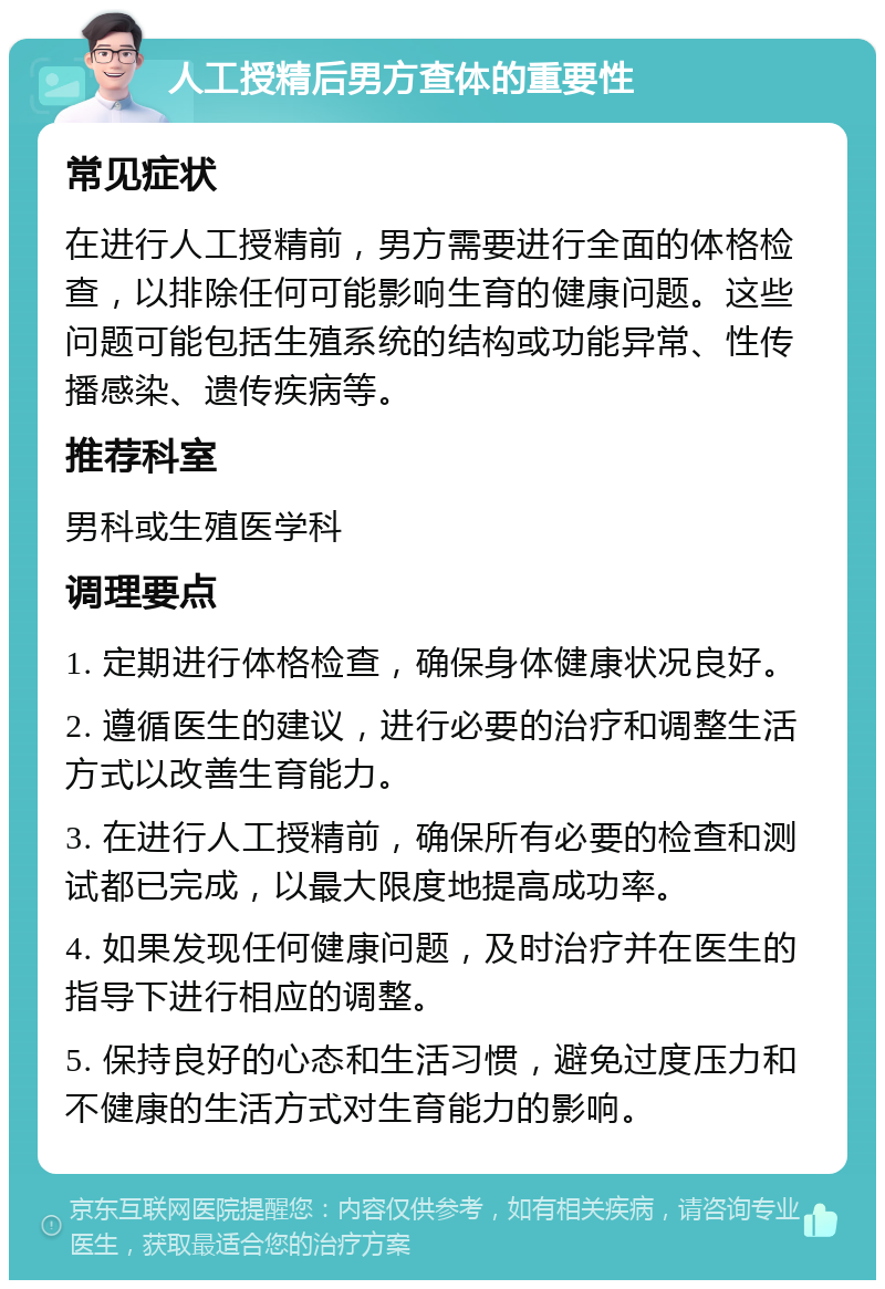 人工授精后男方查体的重要性 常见症状 在进行人工授精前，男方需要进行全面的体格检查，以排除任何可能影响生育的健康问题。这些问题可能包括生殖系统的结构或功能异常、性传播感染、遗传疾病等。 推荐科室 男科或生殖医学科 调理要点 1. 定期进行体格检查，确保身体健康状况良好。 2. 遵循医生的建议，进行必要的治疗和调整生活方式以改善生育能力。 3. 在进行人工授精前，确保所有必要的检查和测试都已完成，以最大限度地提高成功率。 4. 如果发现任何健康问题，及时治疗并在医生的指导下进行相应的调整。 5. 保持良好的心态和生活习惯，避免过度压力和不健康的生活方式对生育能力的影响。