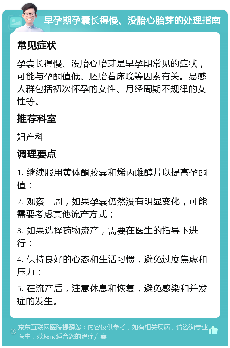 早孕期孕囊长得慢、没胎心胎芽的处理指南 常见症状 孕囊长得慢、没胎心胎芽是早孕期常见的症状，可能与孕酮值低、胚胎着床晚等因素有关。易感人群包括初次怀孕的女性、月经周期不规律的女性等。 推荐科室 妇产科 调理要点 1. 继续服用黄体酮胶囊和烯丙雌醇片以提高孕酮值； 2. 观察一周，如果孕囊仍然没有明显变化，可能需要考虑其他流产方式； 3. 如果选择药物流产，需要在医生的指导下进行； 4. 保持良好的心态和生活习惯，避免过度焦虑和压力； 5. 在流产后，注意休息和恢复，避免感染和并发症的发生。