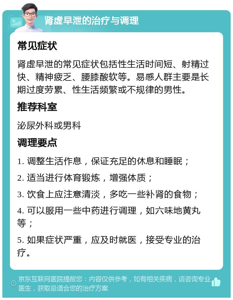 肾虚早泄的治疗与调理 常见症状 肾虚早泄的常见症状包括性生活时间短、射精过快、精神疲乏、腰膝酸软等。易感人群主要是长期过度劳累、性生活频繁或不规律的男性。 推荐科室 泌尿外科或男科 调理要点 1. 调整生活作息，保证充足的休息和睡眠； 2. 适当进行体育锻炼，增强体质； 3. 饮食上应注意清淡，多吃一些补肾的食物； 4. 可以服用一些中药进行调理，如六味地黄丸等； 5. 如果症状严重，应及时就医，接受专业的治疗。