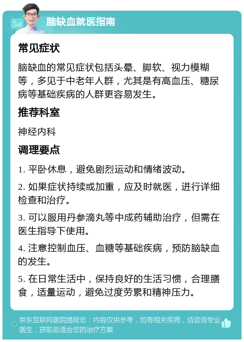 脑缺血就医指南 常见症状 脑缺血的常见症状包括头晕、脚软、视力模糊等，多见于中老年人群，尤其是有高血压、糖尿病等基础疾病的人群更容易发生。 推荐科室 神经内科 调理要点 1. 平卧休息，避免剧烈运动和情绪波动。 2. 如果症状持续或加重，应及时就医，进行详细检查和治疗。 3. 可以服用丹参滴丸等中成药辅助治疗，但需在医生指导下使用。 4. 注意控制血压、血糖等基础疾病，预防脑缺血的发生。 5. 在日常生活中，保持良好的生活习惯，合理膳食，适量运动，避免过度劳累和精神压力。