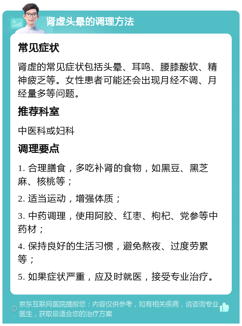 肾虚头晕的调理方法 常见症状 肾虚的常见症状包括头晕、耳鸣、腰膝酸软、精神疲乏等。女性患者可能还会出现月经不调、月经量多等问题。 推荐科室 中医科或妇科 调理要点 1. 合理膳食，多吃补肾的食物，如黑豆、黑芝麻、核桃等； 2. 适当运动，增强体质； 3. 中药调理，使用阿胶、红枣、枸杞、党参等中药材； 4. 保持良好的生活习惯，避免熬夜、过度劳累等； 5. 如果症状严重，应及时就医，接受专业治疗。