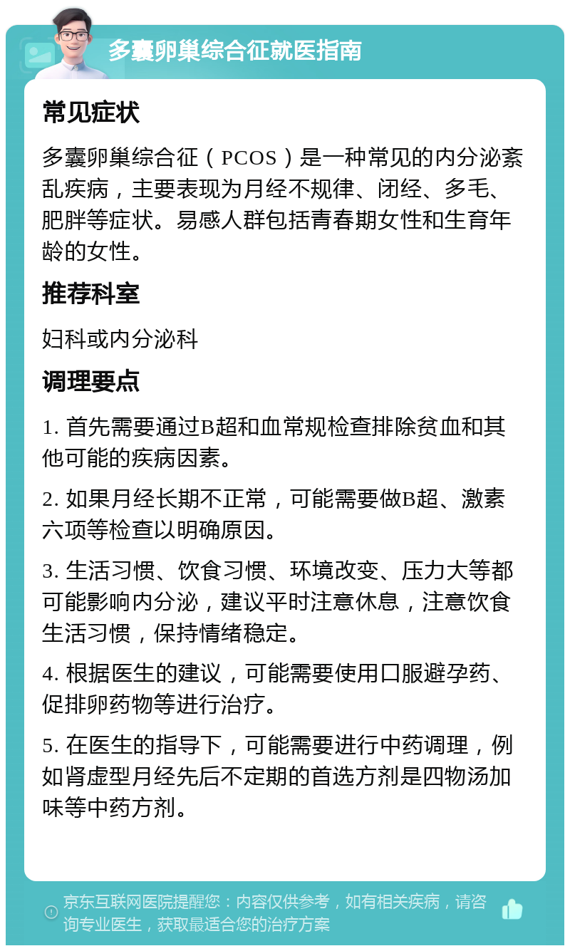 多囊卵巢综合征就医指南 常见症状 多囊卵巢综合征（PCOS）是一种常见的内分泌紊乱疾病，主要表现为月经不规律、闭经、多毛、肥胖等症状。易感人群包括青春期女性和生育年龄的女性。 推荐科室 妇科或内分泌科 调理要点 1. 首先需要通过B超和血常规检查排除贫血和其他可能的疾病因素。 2. 如果月经长期不正常，可能需要做B超、激素六项等检查以明确原因。 3. 生活习惯、饮食习惯、环境改变、压力大等都可能影响内分泌，建议平时注意休息，注意饮食生活习惯，保持情绪稳定。 4. 根据医生的建议，可能需要使用口服避孕药、促排卵药物等进行治疗。 5. 在医生的指导下，可能需要进行中药调理，例如肾虚型月经先后不定期的首选方剂是四物汤加味等中药方剂。