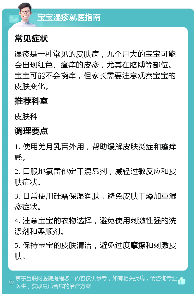 宝宝湿疹就医指南 常见症状 湿疹是一种常见的皮肤病，九个月大的宝宝可能会出现红色、瘙痒的皮疹，尤其在胳膊等部位。宝宝可能不会挠痒，但家长需要注意观察宝宝的皮肤变化。 推荐科室 皮肤科 调理要点 1. 使用羌月乳膏外用，帮助缓解皮肤炎症和瘙痒感。 2. 口服地氯雷他定干混悬剂，减轻过敏反应和皮肤症状。 3. 日常使用硅霜保湿润肤，避免皮肤干燥加重湿疹症状。 4. 注意宝宝的衣物选择，避免使用刺激性强的洗涤剂和柔顺剂。 5. 保持宝宝的皮肤清洁，避免过度摩擦和刺激皮肤。