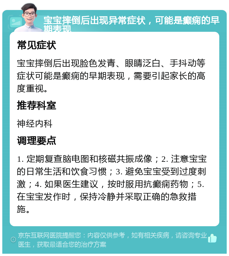 宝宝摔倒后出现异常症状，可能是癫痫的早期表现 常见症状 宝宝摔倒后出现脸色发青、眼睛泛白、手抖动等症状可能是癫痫的早期表现，需要引起家长的高度重视。 推荐科室 神经内科 调理要点 1. 定期复查脑电图和核磁共振成像；2. 注意宝宝的日常生活和饮食习惯；3. 避免宝宝受到过度刺激；4. 如果医生建议，按时服用抗癫痫药物；5. 在宝宝发作时，保持冷静并采取正确的急救措施。