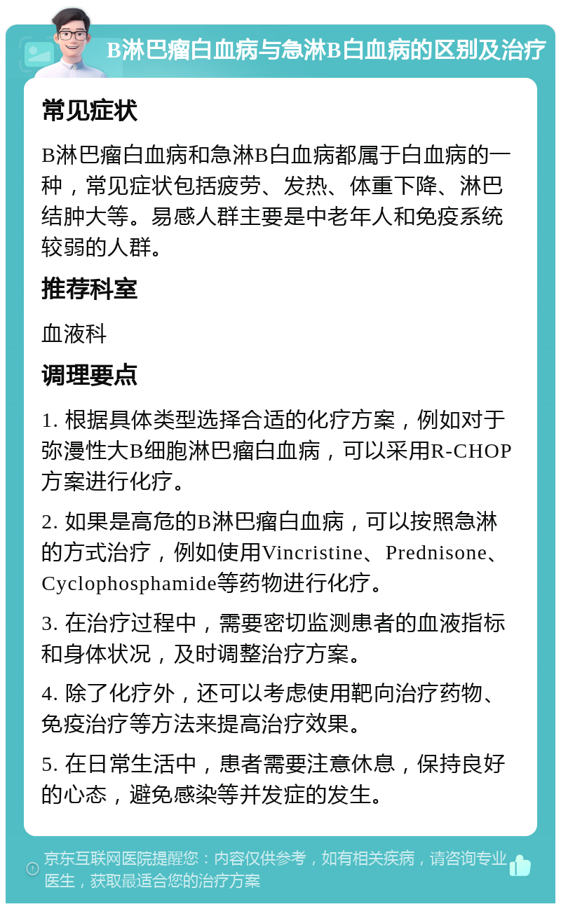 B淋巴瘤白血病与急淋B白血病的区别及治疗 常见症状 B淋巴瘤白血病和急淋B白血病都属于白血病的一种，常见症状包括疲劳、发热、体重下降、淋巴结肿大等。易感人群主要是中老年人和免疫系统较弱的人群。 推荐科室 血液科 调理要点 1. 根据具体类型选择合适的化疗方案，例如对于弥漫性大B细胞淋巴瘤白血病，可以采用R-CHOP方案进行化疗。 2. 如果是高危的B淋巴瘤白血病，可以按照急淋的方式治疗，例如使用Vincristine、Prednisone、Cyclophosphamide等药物进行化疗。 3. 在治疗过程中，需要密切监测患者的血液指标和身体状况，及时调整治疗方案。 4. 除了化疗外，还可以考虑使用靶向治疗药物、免疫治疗等方法来提高治疗效果。 5. 在日常生活中，患者需要注意休息，保持良好的心态，避免感染等并发症的发生。