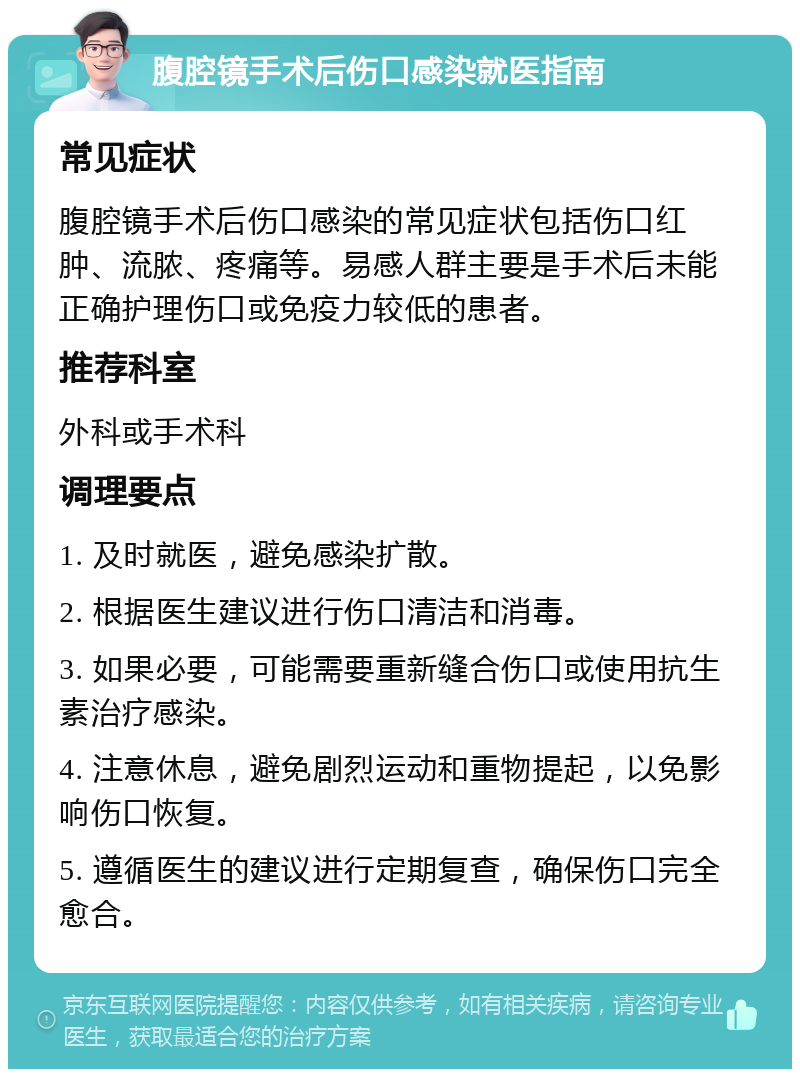 腹腔镜手术后伤口感染就医指南 常见症状 腹腔镜手术后伤口感染的常见症状包括伤口红肿、流脓、疼痛等。易感人群主要是手术后未能正确护理伤口或免疫力较低的患者。 推荐科室 外科或手术科 调理要点 1. 及时就医，避免感染扩散。 2. 根据医生建议进行伤口清洁和消毒。 3. 如果必要，可能需要重新缝合伤口或使用抗生素治疗感染。 4. 注意休息，避免剧烈运动和重物提起，以免影响伤口恢复。 5. 遵循医生的建议进行定期复查，确保伤口完全愈合。