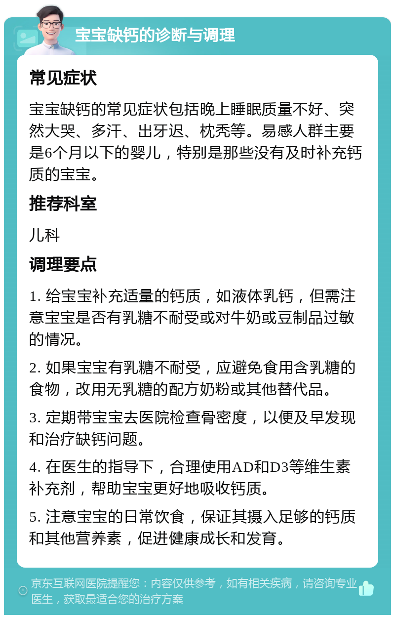 宝宝缺钙的诊断与调理 常见症状 宝宝缺钙的常见症状包括晚上睡眠质量不好、突然大哭、多汗、出牙迟、枕秃等。易感人群主要是6个月以下的婴儿，特别是那些没有及时补充钙质的宝宝。 推荐科室 儿科 调理要点 1. 给宝宝补充适量的钙质，如液体乳钙，但需注意宝宝是否有乳糖不耐受或对牛奶或豆制品过敏的情况。 2. 如果宝宝有乳糖不耐受，应避免食用含乳糖的食物，改用无乳糖的配方奶粉或其他替代品。 3. 定期带宝宝去医院检查骨密度，以便及早发现和治疗缺钙问题。 4. 在医生的指导下，合理使用AD和D3等维生素补充剂，帮助宝宝更好地吸收钙质。 5. 注意宝宝的日常饮食，保证其摄入足够的钙质和其他营养素，促进健康成长和发育。