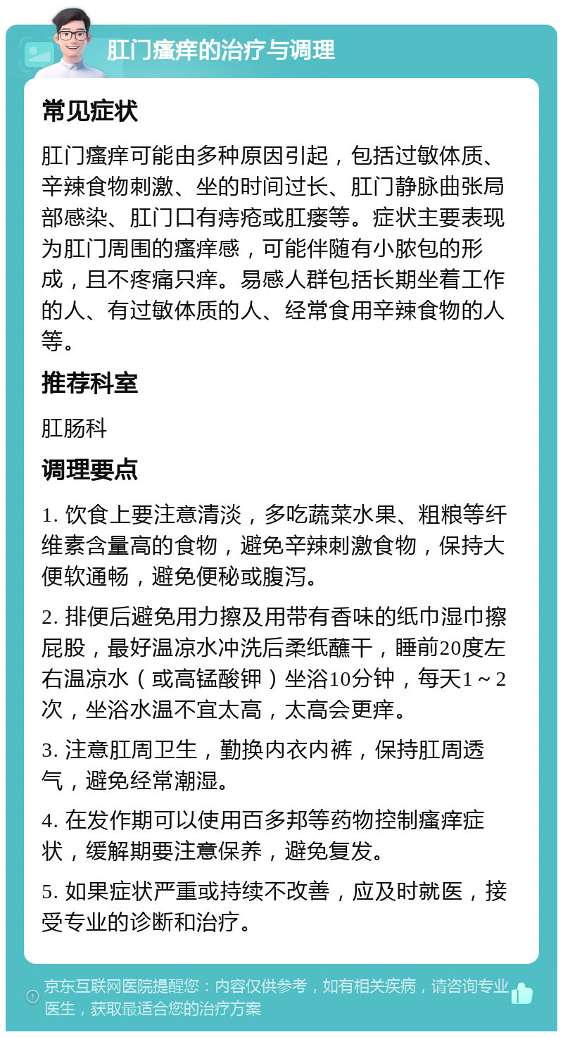 肛门瘙痒的治疗与调理 常见症状 肛门瘙痒可能由多种原因引起，包括过敏体质、辛辣食物刺激、坐的时间过长、肛门静脉曲张局部感染、肛门口有痔疮或肛瘘等。症状主要表现为肛门周围的瘙痒感，可能伴随有小脓包的形成，且不疼痛只痒。易感人群包括长期坐着工作的人、有过敏体质的人、经常食用辛辣食物的人等。 推荐科室 肛肠科 调理要点 1. 饮食上要注意清淡，多吃蔬菜水果、粗粮等纤维素含量高的食物，避免辛辣刺激食物，保持大便软通畅，避免便秘或腹泻。 2. 排便后避免用力擦及用带有香味的纸巾湿巾擦屁股，最好温凉水冲洗后柔纸蘸干，睡前20度左右温凉水（或高锰酸钾）坐浴10分钟，每天1～2次，坐浴水温不宜太高，太高会更痒。 3. 注意肛周卫生，勤换内衣内裤，保持肛周透气，避免经常潮湿。 4. 在发作期可以使用百多邦等药物控制瘙痒症状，缓解期要注意保养，避免复发。 5. 如果症状严重或持续不改善，应及时就医，接受专业的诊断和治疗。