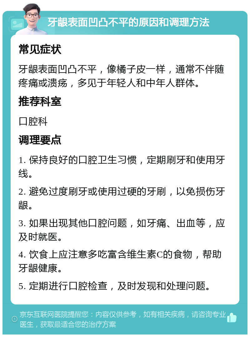 牙龈表面凹凸不平的原因和调理方法 常见症状 牙龈表面凹凸不平，像橘子皮一样，通常不伴随疼痛或溃疡，多见于年轻人和中年人群体。 推荐科室 口腔科 调理要点 1. 保持良好的口腔卫生习惯，定期刷牙和使用牙线。 2. 避免过度刷牙或使用过硬的牙刷，以免损伤牙龈。 3. 如果出现其他口腔问题，如牙痛、出血等，应及时就医。 4. 饮食上应注意多吃富含维生素C的食物，帮助牙龈健康。 5. 定期进行口腔检查，及时发现和处理问题。