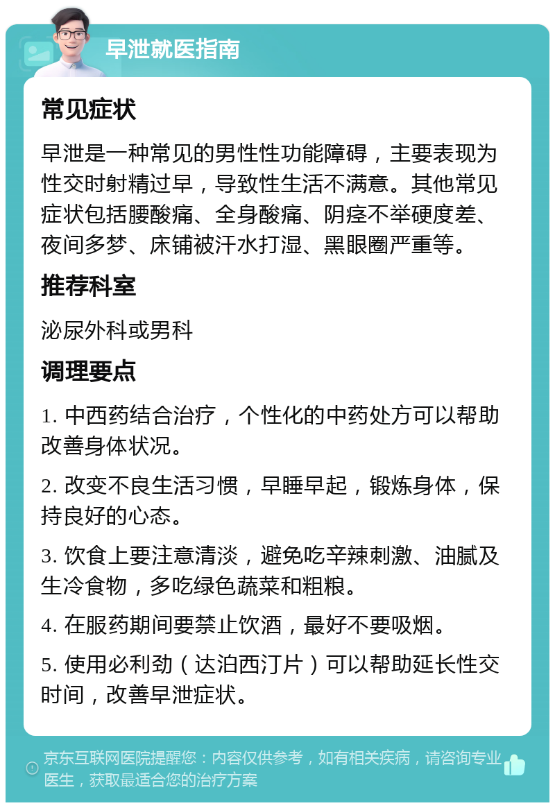 早泄就医指南 常见症状 早泄是一种常见的男性性功能障碍，主要表现为性交时射精过早，导致性生活不满意。其他常见症状包括腰酸痛、全身酸痛、阴痉不举硬度差、夜间多梦、床铺被汗水打湿、黑眼圈严重等。 推荐科室 泌尿外科或男科 调理要点 1. 中西药结合治疗，个性化的中药处方可以帮助改善身体状况。 2. 改变不良生活习惯，早睡早起，锻炼身体，保持良好的心态。 3. 饮食上要注意清淡，避免吃辛辣刺激、油腻及生冷食物，多吃绿色蔬菜和粗粮。 4. 在服药期间要禁止饮酒，最好不要吸烟。 5. 使用必利劲（达泊西汀片）可以帮助延长性交时间，改善早泄症状。