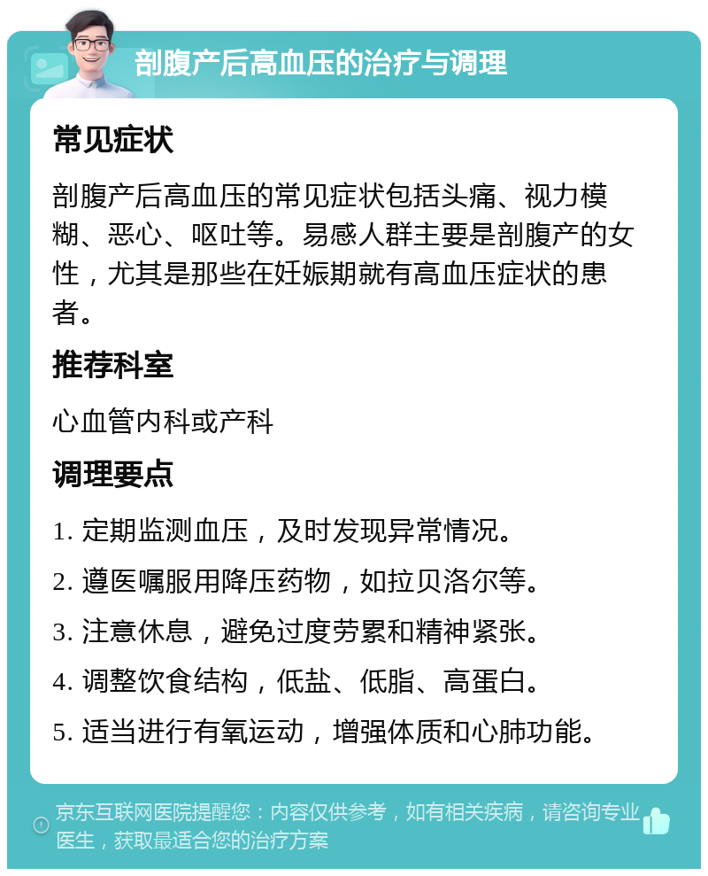 剖腹产后高血压的治疗与调理 常见症状 剖腹产后高血压的常见症状包括头痛、视力模糊、恶心、呕吐等。易感人群主要是剖腹产的女性，尤其是那些在妊娠期就有高血压症状的患者。 推荐科室 心血管内科或产科 调理要点 1. 定期监测血压，及时发现异常情况。 2. 遵医嘱服用降压药物，如拉贝洛尔等。 3. 注意休息，避免过度劳累和精神紧张。 4. 调整饮食结构，低盐、低脂、高蛋白。 5. 适当进行有氧运动，增强体质和心肺功能。