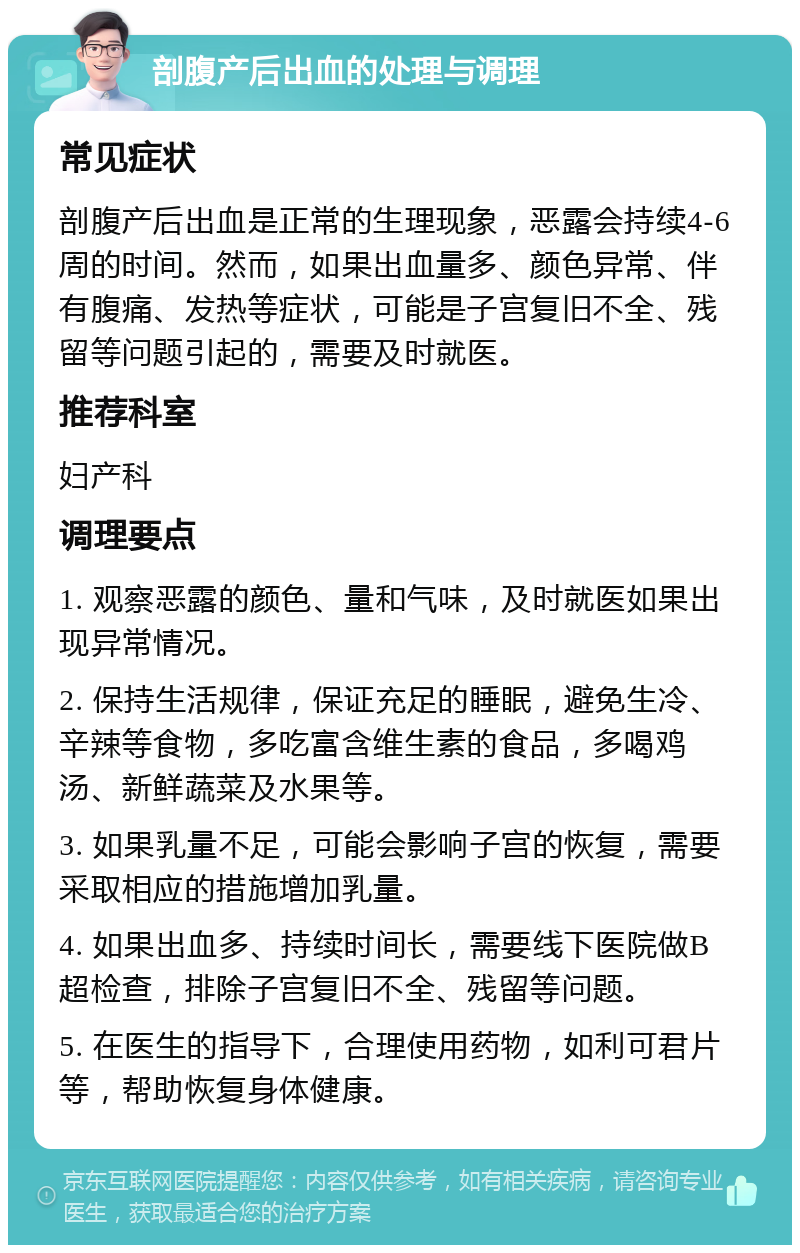 剖腹产后出血的处理与调理 常见症状 剖腹产后出血是正常的生理现象，恶露会持续4-6周的时间。然而，如果出血量多、颜色异常、伴有腹痛、发热等症状，可能是子宫复旧不全、残留等问题引起的，需要及时就医。 推荐科室 妇产科 调理要点 1. 观察恶露的颜色、量和气味，及时就医如果出现异常情况。 2. 保持生活规律，保证充足的睡眠，避免生冷、辛辣等食物，多吃富含维生素的食品，多喝鸡汤、新鲜蔬菜及水果等。 3. 如果乳量不足，可能会影响子宫的恢复，需要采取相应的措施增加乳量。 4. 如果出血多、持续时间长，需要线下医院做B超检查，排除子宫复旧不全、残留等问题。 5. 在医生的指导下，合理使用药物，如利可君片等，帮助恢复身体健康。