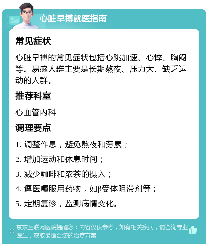 心脏早搏就医指南 常见症状 心脏早搏的常见症状包括心跳加速、心悸、胸闷等。易感人群主要是长期熬夜、压力大、缺乏运动的人群。 推荐科室 心血管内科 调理要点 1. 调整作息，避免熬夜和劳累； 2. 增加运动和休息时间； 3. 减少咖啡和浓茶的摄入； 4. 遵医嘱服用药物，如β受体阻滞剂等； 5. 定期复诊，监测病情变化。