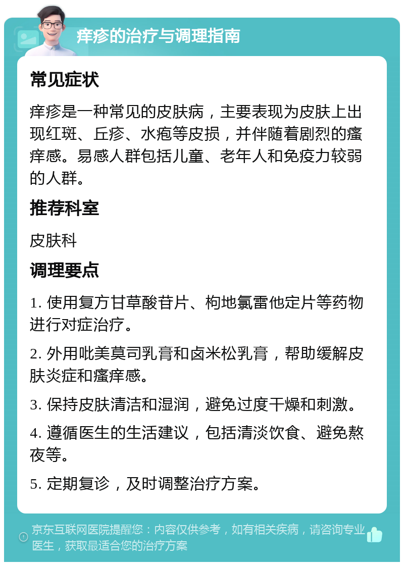 痒疹的治疗与调理指南 常见症状 痒疹是一种常见的皮肤病，主要表现为皮肤上出现红斑、丘疹、水疱等皮损，并伴随着剧烈的瘙痒感。易感人群包括儿童、老年人和免疫力较弱的人群。 推荐科室 皮肤科 调理要点 1. 使用复方甘草酸苷片、枸地氯雷他定片等药物进行对症治疗。 2. 外用吡美莫司乳膏和卤米松乳膏，帮助缓解皮肤炎症和瘙痒感。 3. 保持皮肤清洁和湿润，避免过度干燥和刺激。 4. 遵循医生的生活建议，包括清淡饮食、避免熬夜等。 5. 定期复诊，及时调整治疗方案。