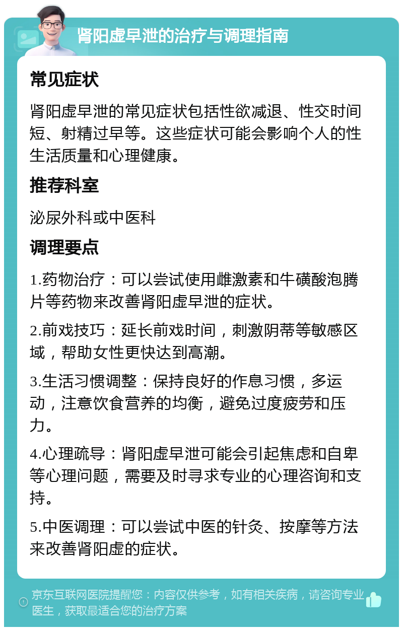 肾阳虚早泄的治疗与调理指南 常见症状 肾阳虚早泄的常见症状包括性欲减退、性交时间短、射精过早等。这些症状可能会影响个人的性生活质量和心理健康。 推荐科室 泌尿外科或中医科 调理要点 1.药物治疗：可以尝试使用雌激素和牛磺酸泡腾片等药物来改善肾阳虚早泄的症状。 2.前戏技巧：延长前戏时间，刺激阴蒂等敏感区域，帮助女性更快达到高潮。 3.生活习惯调整：保持良好的作息习惯，多运动，注意饮食营养的均衡，避免过度疲劳和压力。 4.心理疏导：肾阳虚早泄可能会引起焦虑和自卑等心理问题，需要及时寻求专业的心理咨询和支持。 5.中医调理：可以尝试中医的针灸、按摩等方法来改善肾阳虚的症状。