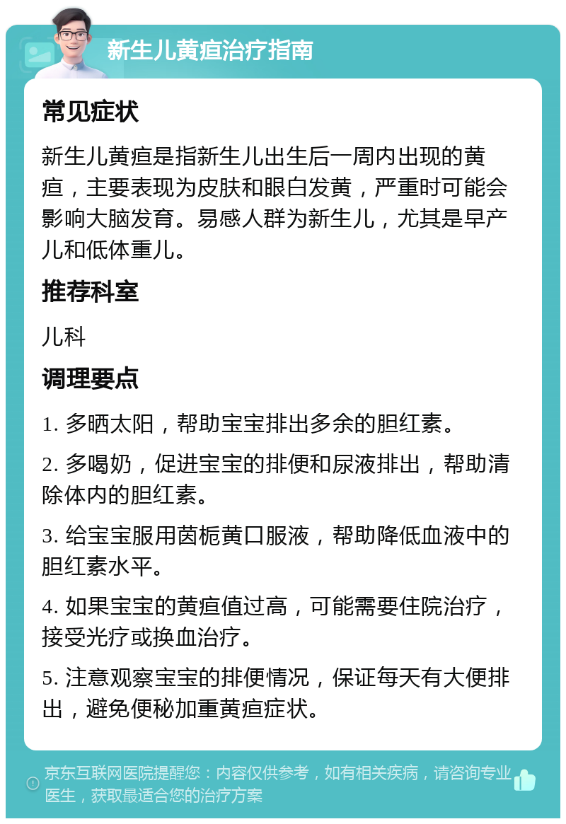 新生儿黄疸治疗指南 常见症状 新生儿黄疸是指新生儿出生后一周内出现的黄疸，主要表现为皮肤和眼白发黄，严重时可能会影响大脑发育。易感人群为新生儿，尤其是早产儿和低体重儿。 推荐科室 儿科 调理要点 1. 多晒太阳，帮助宝宝排出多余的胆红素。 2. 多喝奶，促进宝宝的排便和尿液排出，帮助清除体内的胆红素。 3. 给宝宝服用茵栀黄口服液，帮助降低血液中的胆红素水平。 4. 如果宝宝的黄疸值过高，可能需要住院治疗，接受光疗或换血治疗。 5. 注意观察宝宝的排便情况，保证每天有大便排出，避免便秘加重黄疸症状。