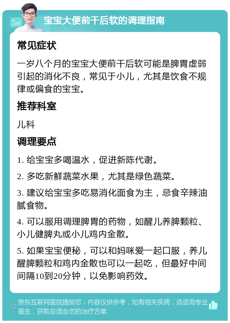 宝宝大便前干后软的调理指南 常见症状 一岁八个月的宝宝大便前干后软可能是脾胃虚弱引起的消化不良，常见于小儿，尤其是饮食不规律或偏食的宝宝。 推荐科室 儿科 调理要点 1. 给宝宝多喝温水，促进新陈代谢。 2. 多吃新鲜蔬菜水果，尤其是绿色蔬菜。 3. 建议给宝宝多吃易消化面食为主，忌食辛辣油腻食物。 4. 可以服用调理脾胃的药物，如醒儿养脾颗粒、小儿健脾丸或小儿鸡内金散。 5. 如果宝宝便秘，可以和妈咪爱一起口服，养儿醒脾颗粒和鸡内金散也可以一起吃，但最好中间间隔10到20分钟，以免影响药效。