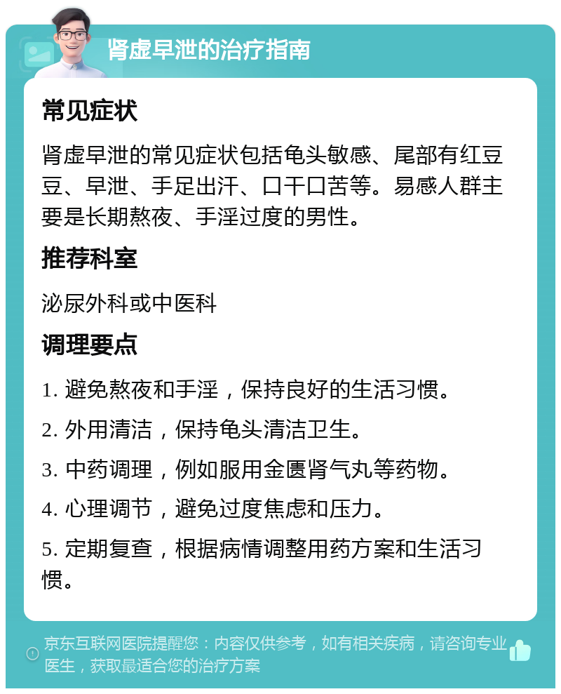 肾虚早泄的治疗指南 常见症状 肾虚早泄的常见症状包括龟头敏感、尾部有红豆豆、早泄、手足出汗、口干口苦等。易感人群主要是长期熬夜、手淫过度的男性。 推荐科室 泌尿外科或中医科 调理要点 1. 避免熬夜和手淫，保持良好的生活习惯。 2. 外用清洁，保持龟头清洁卫生。 3. 中药调理，例如服用金匮肾气丸等药物。 4. 心理调节，避免过度焦虑和压力。 5. 定期复查，根据病情调整用药方案和生活习惯。