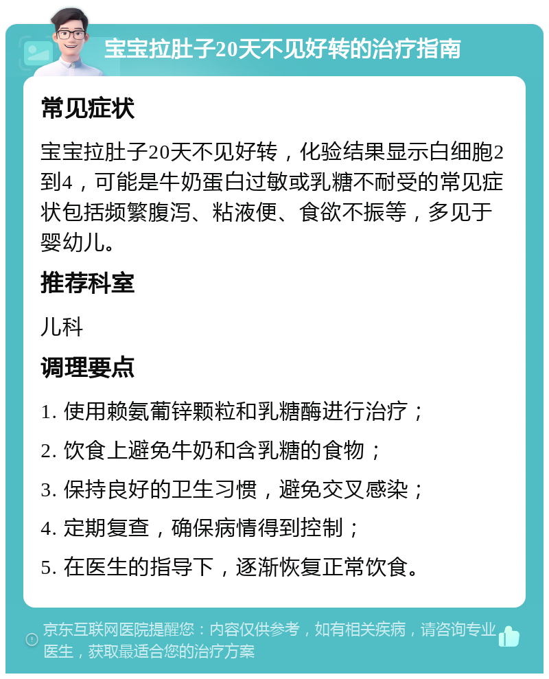 宝宝拉肚子20天不见好转的治疗指南 常见症状 宝宝拉肚子20天不见好转，化验结果显示白细胞2到4，可能是牛奶蛋白过敏或乳糖不耐受的常见症状包括频繁腹泻、粘液便、食欲不振等，多见于婴幼儿。 推荐科室 儿科 调理要点 1. 使用赖氨葡锌颗粒和乳糖酶进行治疗； 2. 饮食上避免牛奶和含乳糖的食物； 3. 保持良好的卫生习惯，避免交叉感染； 4. 定期复查，确保病情得到控制； 5. 在医生的指导下，逐渐恢复正常饮食。