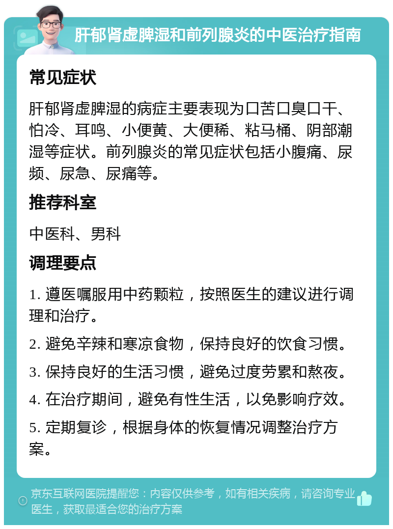 肝郁肾虚脾湿和前列腺炎的中医治疗指南 常见症状 肝郁肾虚脾湿的病症主要表现为口苦口臭口干、怕冷、耳鸣、小便黄、大便稀、粘马桶、阴部潮湿等症状。前列腺炎的常见症状包括小腹痛、尿频、尿急、尿痛等。 推荐科室 中医科、男科 调理要点 1. 遵医嘱服用中药颗粒，按照医生的建议进行调理和治疗。 2. 避免辛辣和寒凉食物，保持良好的饮食习惯。 3. 保持良好的生活习惯，避免过度劳累和熬夜。 4. 在治疗期间，避免有性生活，以免影响疗效。 5. 定期复诊，根据身体的恢复情况调整治疗方案。