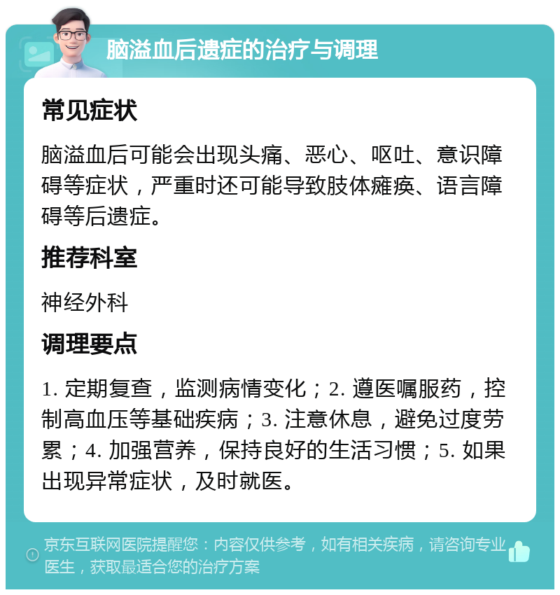 脑溢血后遗症的治疗与调理 常见症状 脑溢血后可能会出现头痛、恶心、呕吐、意识障碍等症状，严重时还可能导致肢体瘫痪、语言障碍等后遗症。 推荐科室 神经外科 调理要点 1. 定期复查，监测病情变化；2. 遵医嘱服药，控制高血压等基础疾病；3. 注意休息，避免过度劳累；4. 加强营养，保持良好的生活习惯；5. 如果出现异常症状，及时就医。