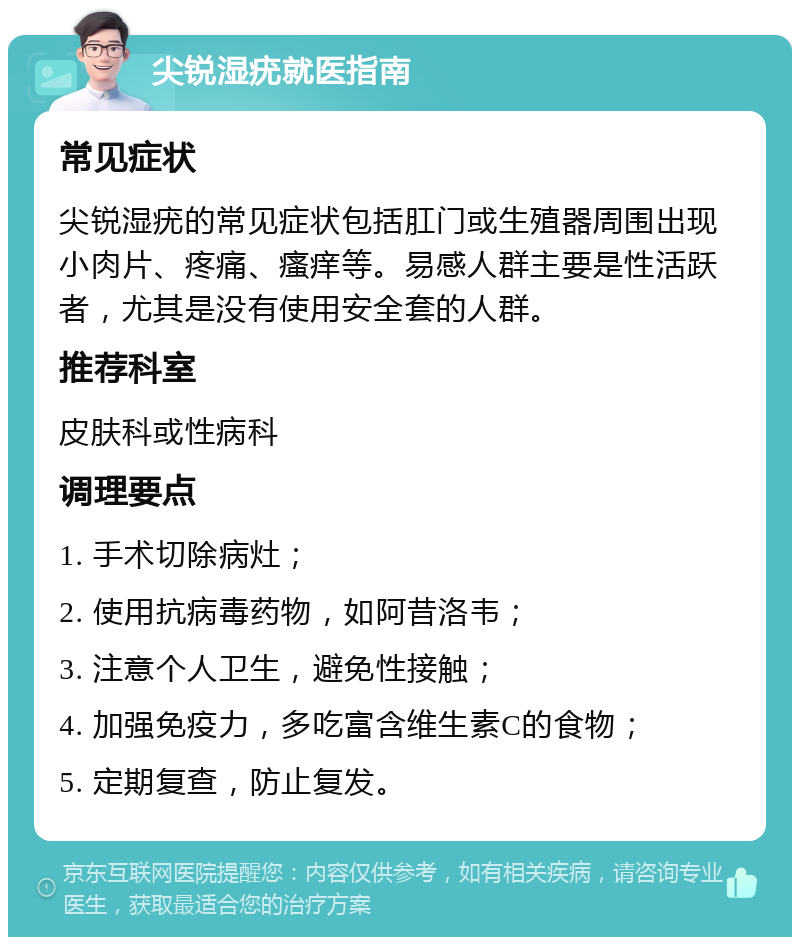 尖锐湿疣就医指南 常见症状 尖锐湿疣的常见症状包括肛门或生殖器周围出现小肉片、疼痛、瘙痒等。易感人群主要是性活跃者，尤其是没有使用安全套的人群。 推荐科室 皮肤科或性病科 调理要点 1. 手术切除病灶； 2. 使用抗病毒药物，如阿昔洛韦； 3. 注意个人卫生，避免性接触； 4. 加强免疫力，多吃富含维生素C的食物； 5. 定期复查，防止复发。