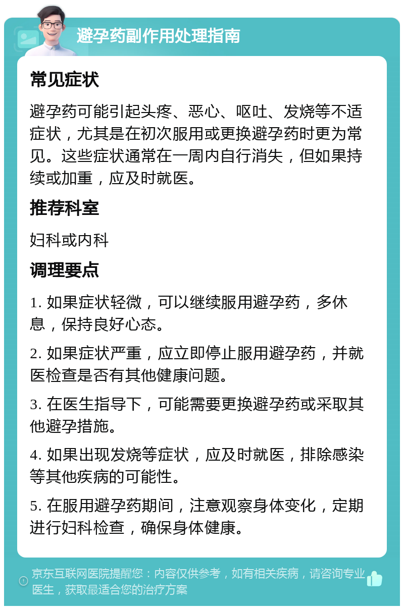 避孕药副作用处理指南 常见症状 避孕药可能引起头疼、恶心、呕吐、发烧等不适症状，尤其是在初次服用或更换避孕药时更为常见。这些症状通常在一周内自行消失，但如果持续或加重，应及时就医。 推荐科室 妇科或内科 调理要点 1. 如果症状轻微，可以继续服用避孕药，多休息，保持良好心态。 2. 如果症状严重，应立即停止服用避孕药，并就医检查是否有其他健康问题。 3. 在医生指导下，可能需要更换避孕药或采取其他避孕措施。 4. 如果出现发烧等症状，应及时就医，排除感染等其他疾病的可能性。 5. 在服用避孕药期间，注意观察身体变化，定期进行妇科检查，确保身体健康。