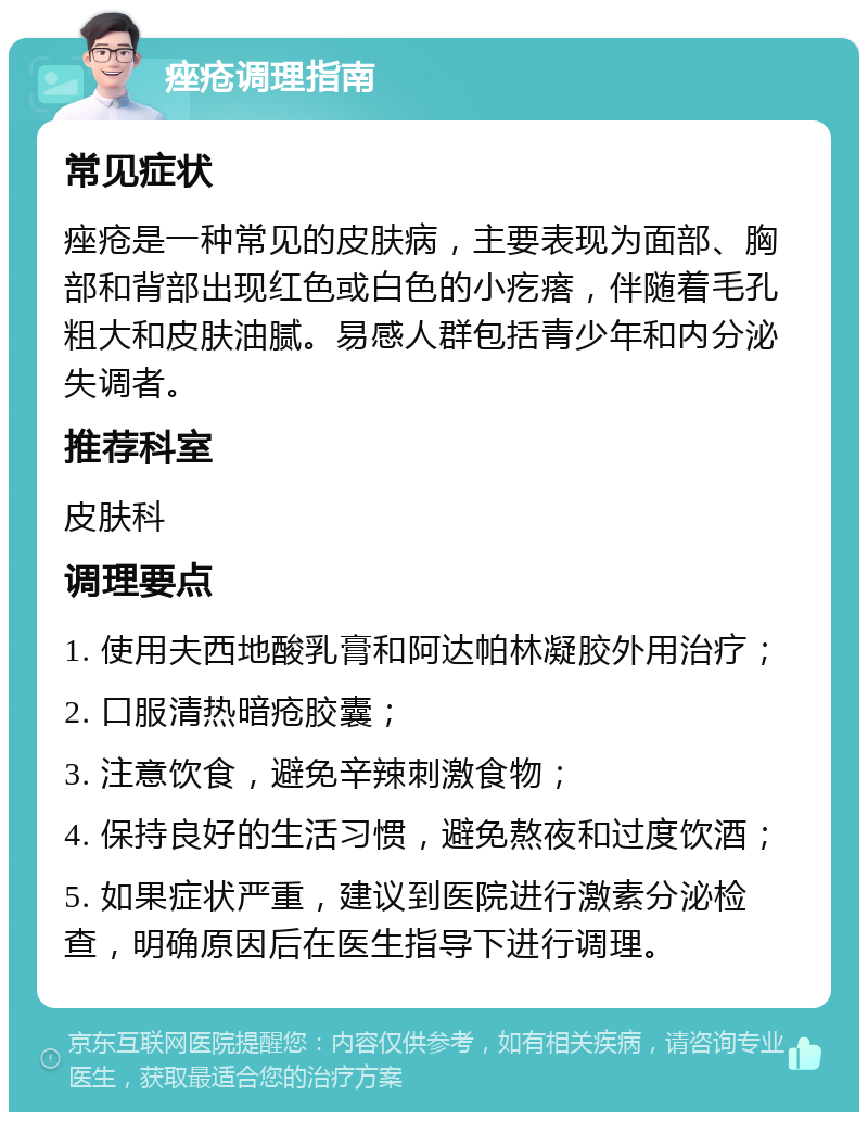 痤疮调理指南 常见症状 痤疮是一种常见的皮肤病，主要表现为面部、胸部和背部出现红色或白色的小疙瘩，伴随着毛孔粗大和皮肤油腻。易感人群包括青少年和内分泌失调者。 推荐科室 皮肤科 调理要点 1. 使用夫西地酸乳膏和阿达帕林凝胶外用治疗； 2. 口服清热暗疮胶囊； 3. 注意饮食，避免辛辣刺激食物； 4. 保持良好的生活习惯，避免熬夜和过度饮酒； 5. 如果症状严重，建议到医院进行激素分泌检查，明确原因后在医生指导下进行调理。