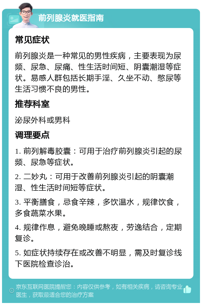 前列腺炎就医指南 常见症状 前列腺炎是一种常见的男性疾病，主要表现为尿频、尿急、尿痛、性生活时间短、阴囊潮湿等症状。易感人群包括长期手淫、久坐不动、憋尿等生活习惯不良的男性。 推荐科室 泌尿外科或男科 调理要点 1. 前列解毒胶囊：可用于治疗前列腺炎引起的尿频、尿急等症状。 2. 二妙丸：可用于改善前列腺炎引起的阴囊潮湿、性生活时间短等症状。 3. 平衡膳食，忌食辛辣，多饮温水，规律饮食，多食蔬菜水果。 4. 规律作息，避免晚睡或熬夜，劳逸结合，定期复诊。 5. 如症状持续存在或改善不明显，需及时复诊线下医院检查诊治。