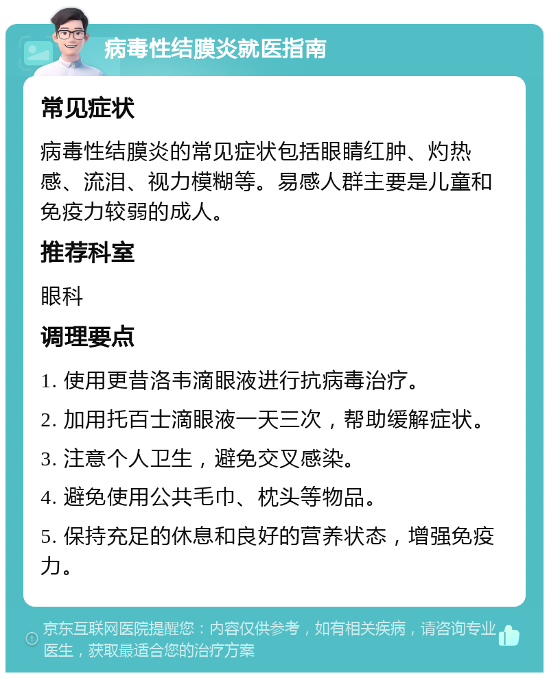 病毒性结膜炎就医指南 常见症状 病毒性结膜炎的常见症状包括眼睛红肿、灼热感、流泪、视力模糊等。易感人群主要是儿童和免疫力较弱的成人。 推荐科室 眼科 调理要点 1. 使用更昔洛韦滴眼液进行抗病毒治疗。 2. 加用托百士滴眼液一天三次，帮助缓解症状。 3. 注意个人卫生，避免交叉感染。 4. 避免使用公共毛巾、枕头等物品。 5. 保持充足的休息和良好的营养状态，增强免疫力。