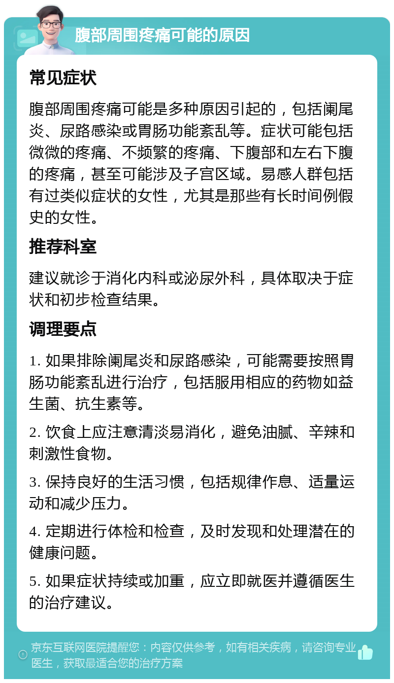 腹部周围疼痛可能的原因 常见症状 腹部周围疼痛可能是多种原因引起的，包括阑尾炎、尿路感染或胃肠功能紊乱等。症状可能包括微微的疼痛、不频繁的疼痛、下腹部和左右下腹的疼痛，甚至可能涉及子宫区域。易感人群包括有过类似症状的女性，尤其是那些有长时间例假史的女性。 推荐科室 建议就诊于消化内科或泌尿外科，具体取决于症状和初步检查结果。 调理要点 1. 如果排除阑尾炎和尿路感染，可能需要按照胃肠功能紊乱进行治疗，包括服用相应的药物如益生菌、抗生素等。 2. 饮食上应注意清淡易消化，避免油腻、辛辣和刺激性食物。 3. 保持良好的生活习惯，包括规律作息、适量运动和减少压力。 4. 定期进行体检和检查，及时发现和处理潜在的健康问题。 5. 如果症状持续或加重，应立即就医并遵循医生的治疗建议。