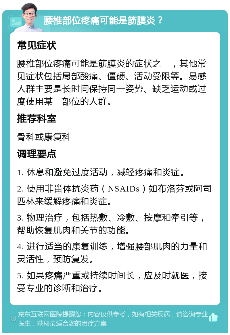 腰椎部位疼痛可能是筋膜炎？ 常见症状 腰椎部位疼痛可能是筋膜炎的症状之一，其他常见症状包括局部酸痛、僵硬、活动受限等。易感人群主要是长时间保持同一姿势、缺乏运动或过度使用某一部位的人群。 推荐科室 骨科或康复科 调理要点 1. 休息和避免过度活动，减轻疼痛和炎症。 2. 使用非甾体抗炎药（NSAIDs）如布洛芬或阿司匹林来缓解疼痛和炎症。 3. 物理治疗，包括热敷、冷敷、按摩和牵引等，帮助恢复肌肉和关节的功能。 4. 进行适当的康复训练，增强腰部肌肉的力量和灵活性，预防复发。 5. 如果疼痛严重或持续时间长，应及时就医，接受专业的诊断和治疗。