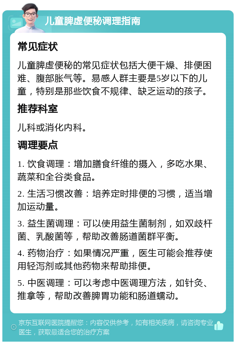 儿童脾虚便秘调理指南 常见症状 儿童脾虚便秘的常见症状包括大便干燥、排便困难、腹部胀气等。易感人群主要是5岁以下的儿童，特别是那些饮食不规律、缺乏运动的孩子。 推荐科室 儿科或消化内科。 调理要点 1. 饮食调理：增加膳食纤维的摄入，多吃水果、蔬菜和全谷类食品。 2. 生活习惯改善：培养定时排便的习惯，适当增加运动量。 3. 益生菌调理：可以使用益生菌制剂，如双歧杆菌、乳酸菌等，帮助改善肠道菌群平衡。 4. 药物治疗：如果情况严重，医生可能会推荐使用轻泻剂或其他药物来帮助排便。 5. 中医调理：可以考虑中医调理方法，如针灸、推拿等，帮助改善脾胃功能和肠道蠕动。