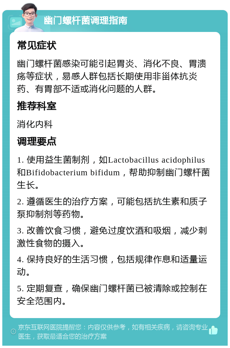 幽门螺杆菌调理指南 常见症状 幽门螺杆菌感染可能引起胃炎、消化不良、胃溃疡等症状，易感人群包括长期使用非甾体抗炎药、有胃部不适或消化问题的人群。 推荐科室 消化内科 调理要点 1. 使用益生菌制剂，如Lactobacillus acidophilus和Bifidobacterium bifidum，帮助抑制幽门螺杆菌生长。 2. 遵循医生的治疗方案，可能包括抗生素和质子泵抑制剂等药物。 3. 改善饮食习惯，避免过度饮酒和吸烟，减少刺激性食物的摄入。 4. 保持良好的生活习惯，包括规律作息和适量运动。 5. 定期复查，确保幽门螺杆菌已被清除或控制在安全范围内。