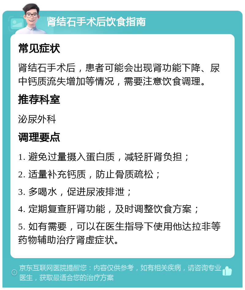 肾结石手术后饮食指南 常见症状 肾结石手术后，患者可能会出现肾功能下降、尿中钙质流失增加等情况，需要注意饮食调理。 推荐科室 泌尿外科 调理要点 1. 避免过量摄入蛋白质，减轻肝肾负担； 2. 适量补充钙质，防止骨质疏松； 3. 多喝水，促进尿液排泄； 4. 定期复查肝肾功能，及时调整饮食方案； 5. 如有需要，可以在医生指导下使用他达拉非等药物辅助治疗肾虚症状。