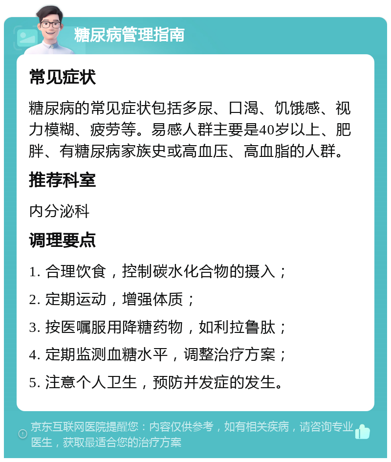 糖尿病管理指南 常见症状 糖尿病的常见症状包括多尿、口渴、饥饿感、视力模糊、疲劳等。易感人群主要是40岁以上、肥胖、有糖尿病家族史或高血压、高血脂的人群。 推荐科室 内分泌科 调理要点 1. 合理饮食，控制碳水化合物的摄入； 2. 定期运动，增强体质； 3. 按医嘱服用降糖药物，如利拉鲁肽； 4. 定期监测血糖水平，调整治疗方案； 5. 注意个人卫生，预防并发症的发生。