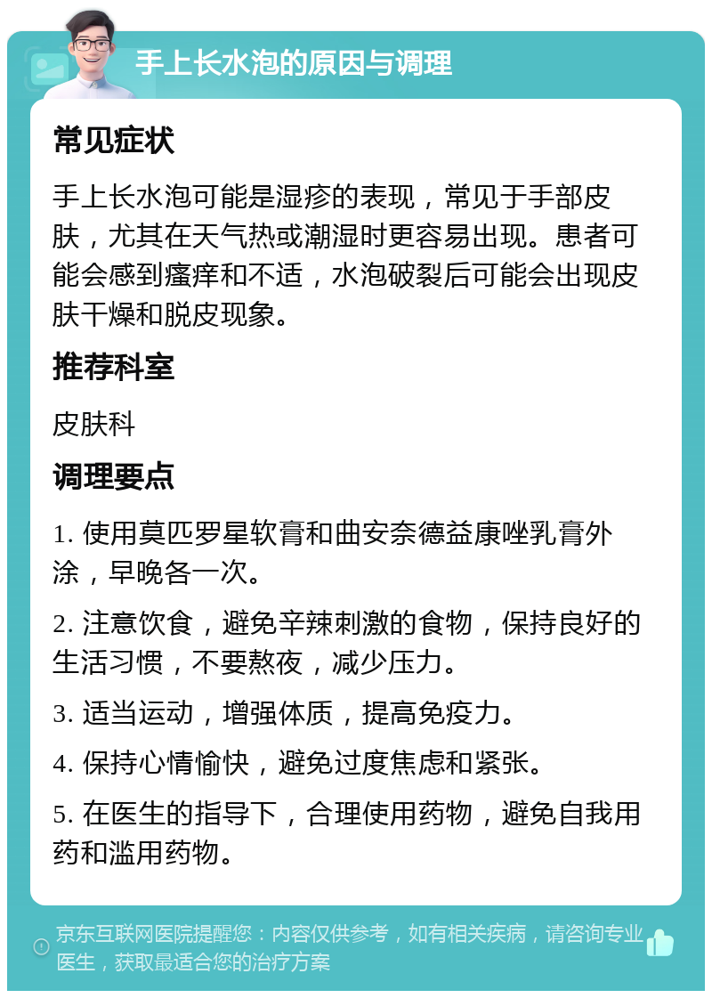 手上长水泡的原因与调理 常见症状 手上长水泡可能是湿疹的表现，常见于手部皮肤，尤其在天气热或潮湿时更容易出现。患者可能会感到瘙痒和不适，水泡破裂后可能会出现皮肤干燥和脱皮现象。 推荐科室 皮肤科 调理要点 1. 使用莫匹罗星软膏和曲安奈德益康唑乳膏外涂，早晚各一次。 2. 注意饮食，避免辛辣刺激的食物，保持良好的生活习惯，不要熬夜，减少压力。 3. 适当运动，增强体质，提高免疫力。 4. 保持心情愉快，避免过度焦虑和紧张。 5. 在医生的指导下，合理使用药物，避免自我用药和滥用药物。