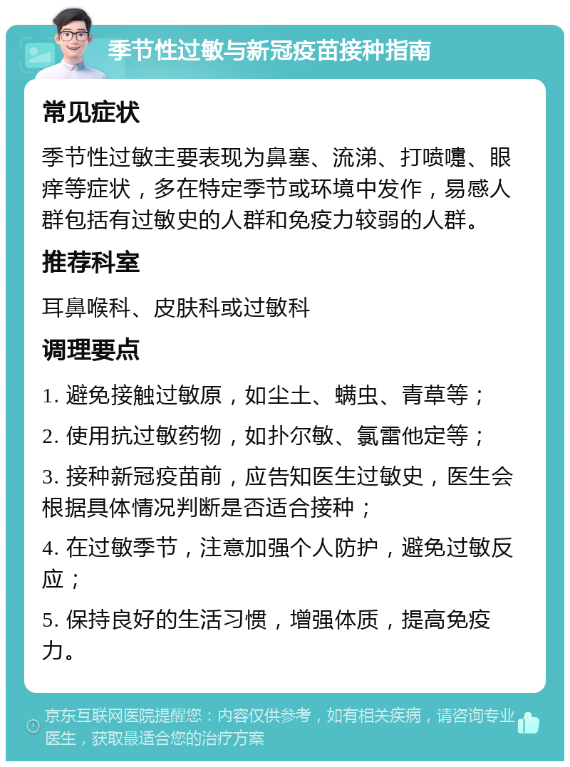 季节性过敏与新冠疫苗接种指南 常见症状 季节性过敏主要表现为鼻塞、流涕、打喷嚏、眼痒等症状，多在特定季节或环境中发作，易感人群包括有过敏史的人群和免疫力较弱的人群。 推荐科室 耳鼻喉科、皮肤科或过敏科 调理要点 1. 避免接触过敏原，如尘土、螨虫、青草等； 2. 使用抗过敏药物，如扑尔敏、氯雷他定等； 3. 接种新冠疫苗前，应告知医生过敏史，医生会根据具体情况判断是否适合接种； 4. 在过敏季节，注意加强个人防护，避免过敏反应； 5. 保持良好的生活习惯，增强体质，提高免疫力。