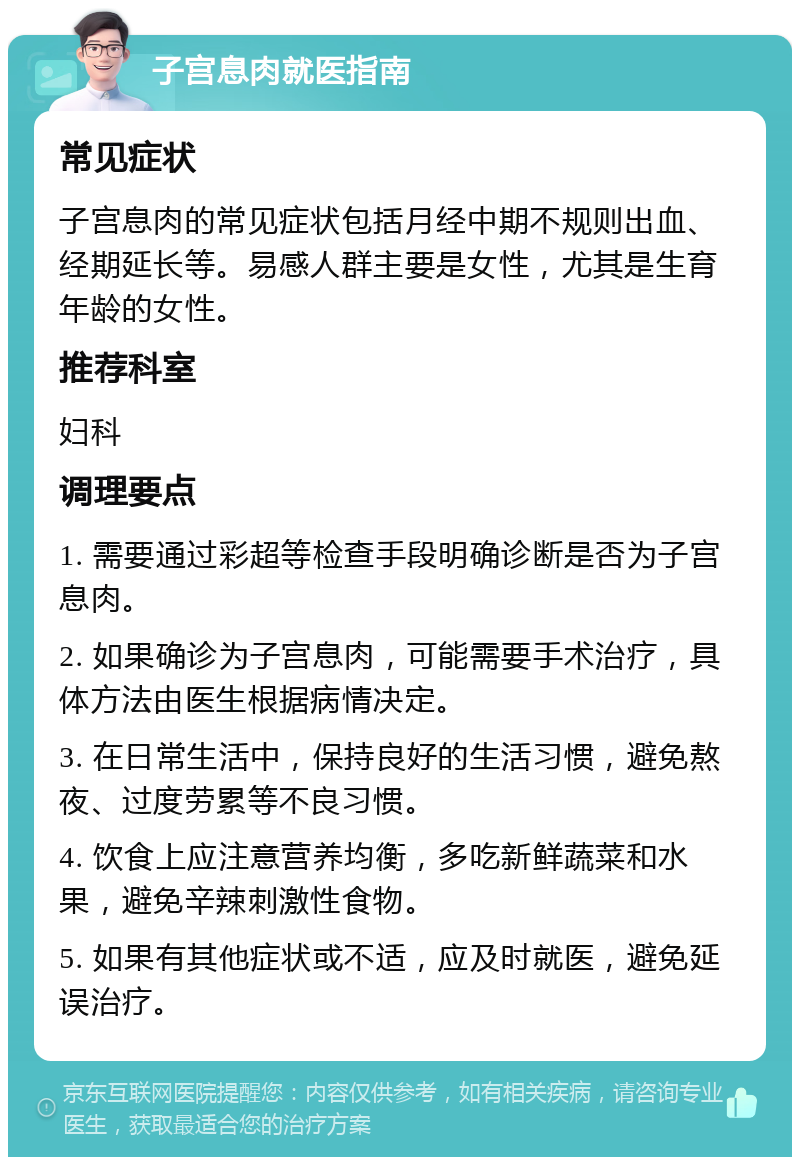 子宫息肉就医指南 常见症状 子宫息肉的常见症状包括月经中期不规则出血、经期延长等。易感人群主要是女性，尤其是生育年龄的女性。 推荐科室 妇科 调理要点 1. 需要通过彩超等检查手段明确诊断是否为子宫息肉。 2. 如果确诊为子宫息肉，可能需要手术治疗，具体方法由医生根据病情决定。 3. 在日常生活中，保持良好的生活习惯，避免熬夜、过度劳累等不良习惯。 4. 饮食上应注意营养均衡，多吃新鲜蔬菜和水果，避免辛辣刺激性食物。 5. 如果有其他症状或不适，应及时就医，避免延误治疗。