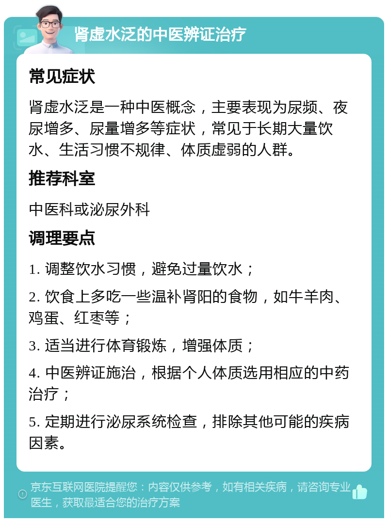 肾虚水泛的中医辨证治疗 常见症状 肾虚水泛是一种中医概念，主要表现为尿频、夜尿增多、尿量增多等症状，常见于长期大量饮水、生活习惯不规律、体质虚弱的人群。 推荐科室 中医科或泌尿外科 调理要点 1. 调整饮水习惯，避免过量饮水； 2. 饮食上多吃一些温补肾阳的食物，如牛羊肉、鸡蛋、红枣等； 3. 适当进行体育锻炼，增强体质； 4. 中医辨证施治，根据个人体质选用相应的中药治疗； 5. 定期进行泌尿系统检查，排除其他可能的疾病因素。