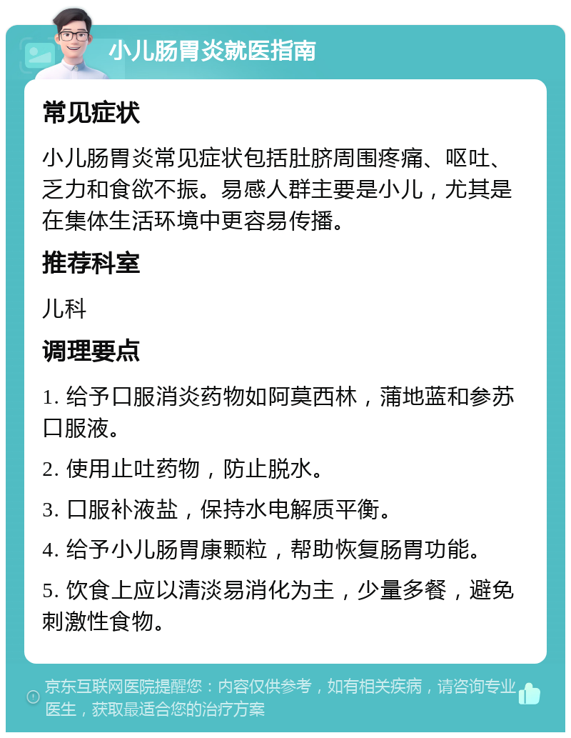 小儿肠胃炎就医指南 常见症状 小儿肠胃炎常见症状包括肚脐周围疼痛、呕吐、乏力和食欲不振。易感人群主要是小儿，尤其是在集体生活环境中更容易传播。 推荐科室 儿科 调理要点 1. 给予口服消炎药物如阿莫西林，蒲地蓝和参苏口服液。 2. 使用止吐药物，防止脱水。 3. 口服补液盐，保持水电解质平衡。 4. 给予小儿肠胃康颗粒，帮助恢复肠胃功能。 5. 饮食上应以清淡易消化为主，少量多餐，避免刺激性食物。