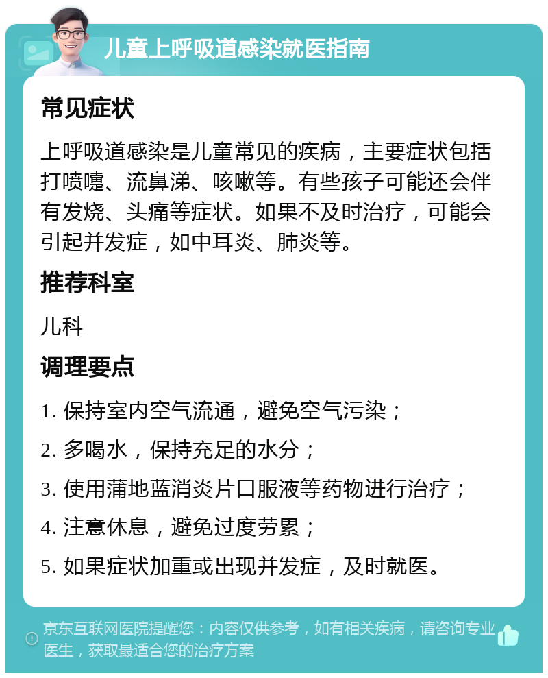 儿童上呼吸道感染就医指南 常见症状 上呼吸道感染是儿童常见的疾病，主要症状包括打喷嚏、流鼻涕、咳嗽等。有些孩子可能还会伴有发烧、头痛等症状。如果不及时治疗，可能会引起并发症，如中耳炎、肺炎等。 推荐科室 儿科 调理要点 1. 保持室内空气流通，避免空气污染； 2. 多喝水，保持充足的水分； 3. 使用蒲地蓝消炎片口服液等药物进行治疗； 4. 注意休息，避免过度劳累； 5. 如果症状加重或出现并发症，及时就医。