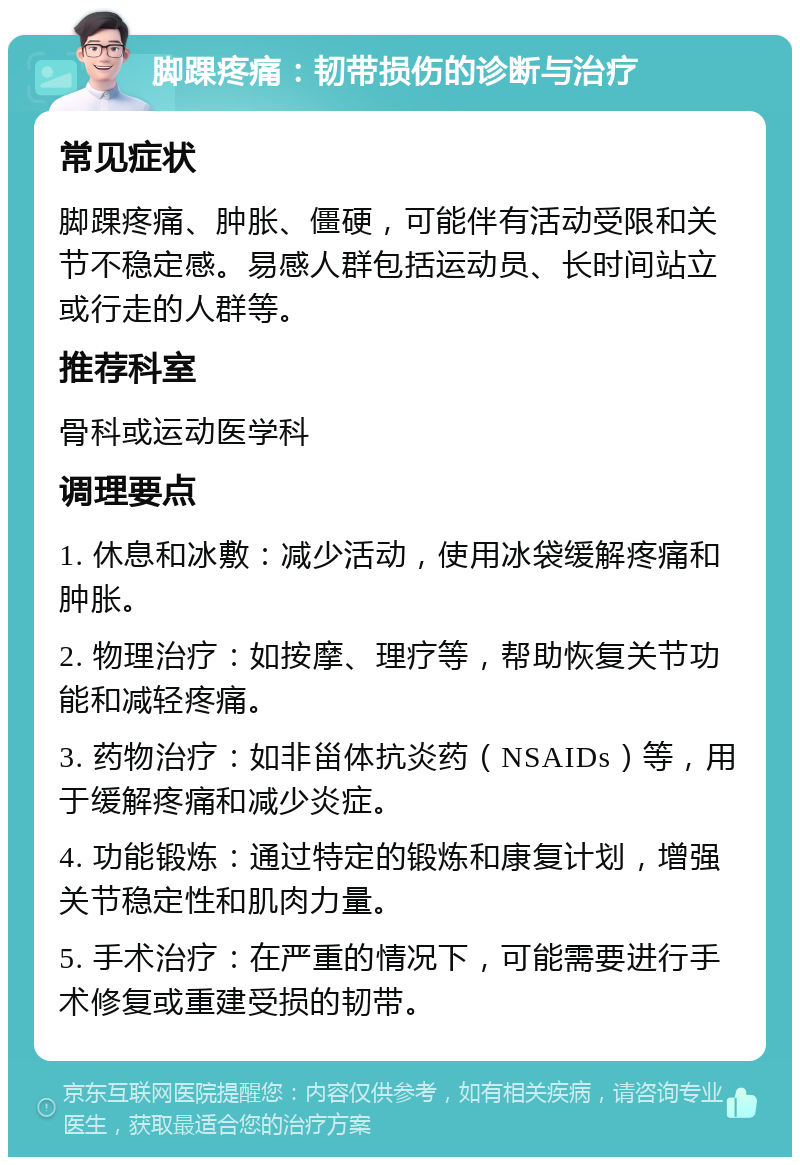 脚踝疼痛：韧带损伤的诊断与治疗 常见症状 脚踝疼痛、肿胀、僵硬，可能伴有活动受限和关节不稳定感。易感人群包括运动员、长时间站立或行走的人群等。 推荐科室 骨科或运动医学科 调理要点 1. 休息和冰敷：减少活动，使用冰袋缓解疼痛和肿胀。 2. 物理治疗：如按摩、理疗等，帮助恢复关节功能和减轻疼痛。 3. 药物治疗：如非甾体抗炎药（NSAIDs）等，用于缓解疼痛和减少炎症。 4. 功能锻炼：通过特定的锻炼和康复计划，增强关节稳定性和肌肉力量。 5. 手术治疗：在严重的情况下，可能需要进行手术修复或重建受损的韧带。