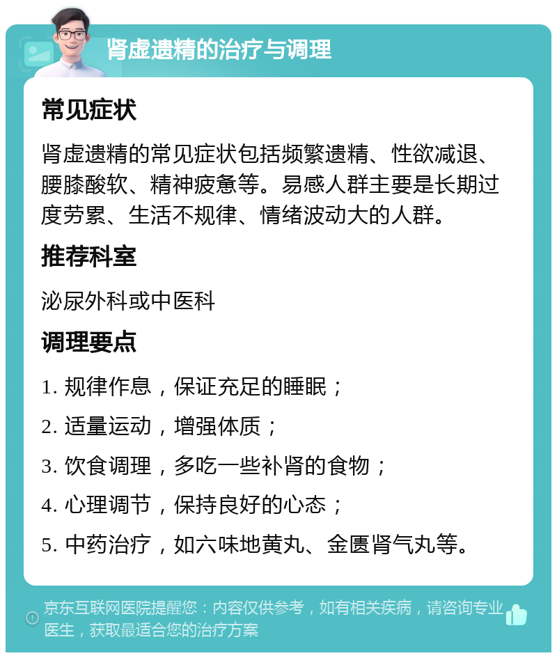 肾虚遗精的治疗与调理 常见症状 肾虚遗精的常见症状包括频繁遗精、性欲减退、腰膝酸软、精神疲惫等。易感人群主要是长期过度劳累、生活不规律、情绪波动大的人群。 推荐科室 泌尿外科或中医科 调理要点 1. 规律作息，保证充足的睡眠； 2. 适量运动，增强体质； 3. 饮食调理，多吃一些补肾的食物； 4. 心理调节，保持良好的心态； 5. 中药治疗，如六味地黄丸、金匮肾气丸等。