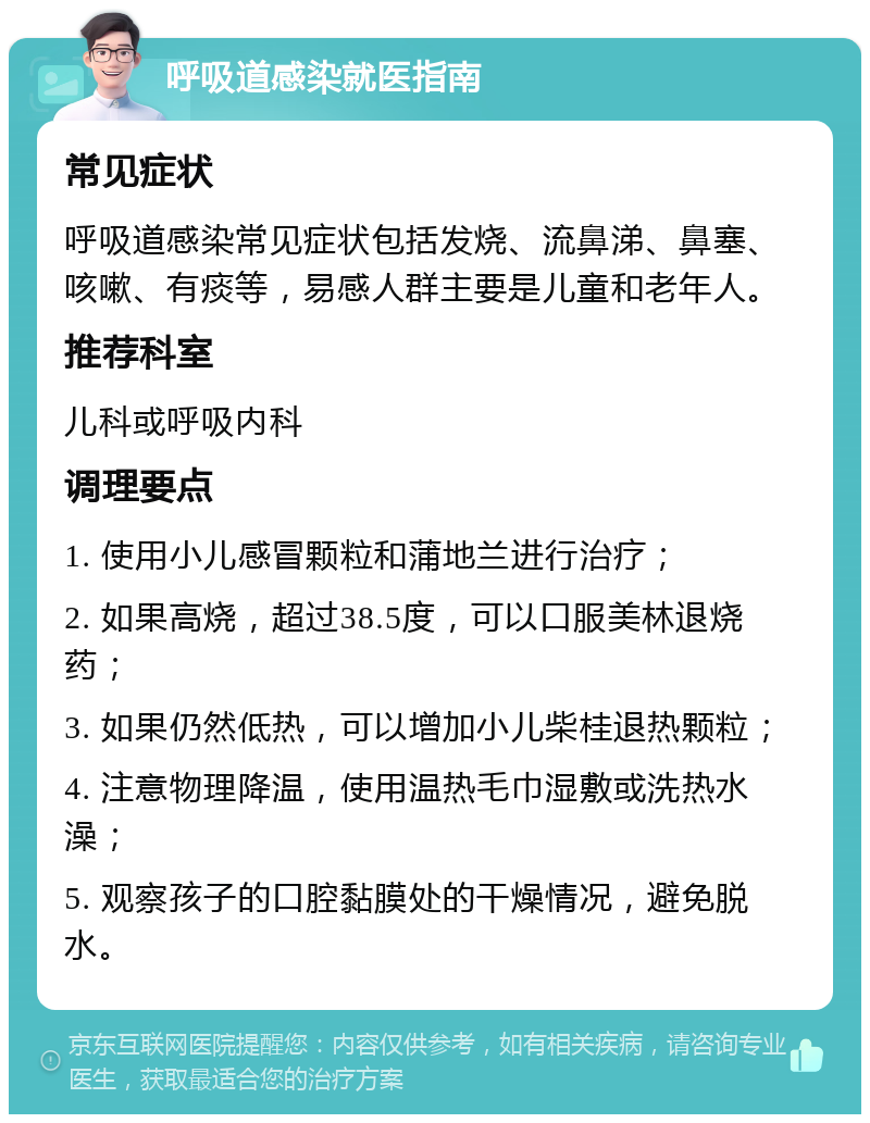 呼吸道感染就医指南 常见症状 呼吸道感染常见症状包括发烧、流鼻涕、鼻塞、咳嗽、有痰等，易感人群主要是儿童和老年人。 推荐科室 儿科或呼吸内科 调理要点 1. 使用小儿感冒颗粒和蒲地兰进行治疗； 2. 如果高烧，超过38.5度，可以口服美林退烧药； 3. 如果仍然低热，可以增加小儿柴桂退热颗粒； 4. 注意物理降温，使用温热毛巾湿敷或洗热水澡； 5. 观察孩子的口腔黏膜处的干燥情况，避免脱水。