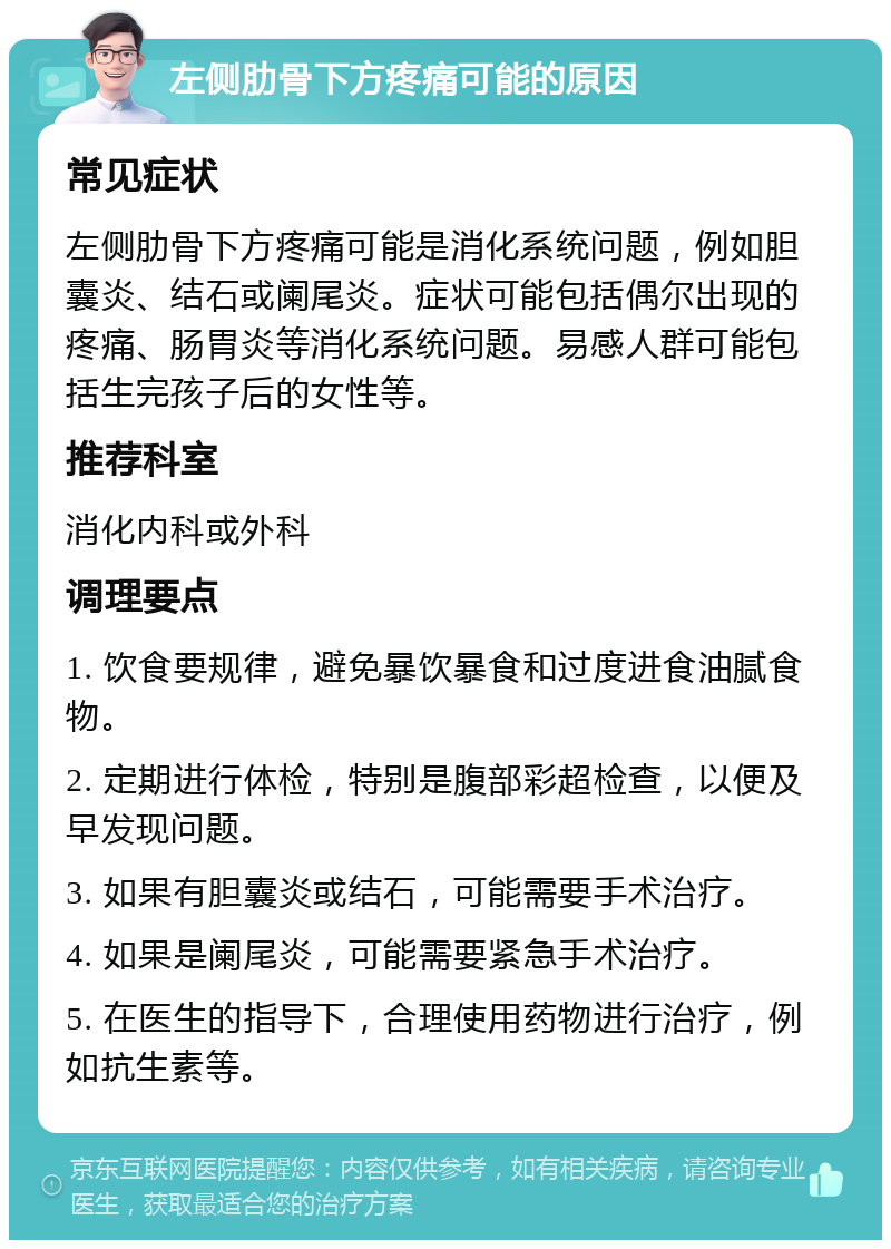 左侧肋骨下方疼痛可能的原因 常见症状 左侧肋骨下方疼痛可能是消化系统问题，例如胆囊炎、结石或阑尾炎。症状可能包括偶尔出现的疼痛、肠胃炎等消化系统问题。易感人群可能包括生完孩子后的女性等。 推荐科室 消化内科或外科 调理要点 1. 饮食要规律，避免暴饮暴食和过度进食油腻食物。 2. 定期进行体检，特别是腹部彩超检查，以便及早发现问题。 3. 如果有胆囊炎或结石，可能需要手术治疗。 4. 如果是阑尾炎，可能需要紧急手术治疗。 5. 在医生的指导下，合理使用药物进行治疗，例如抗生素等。