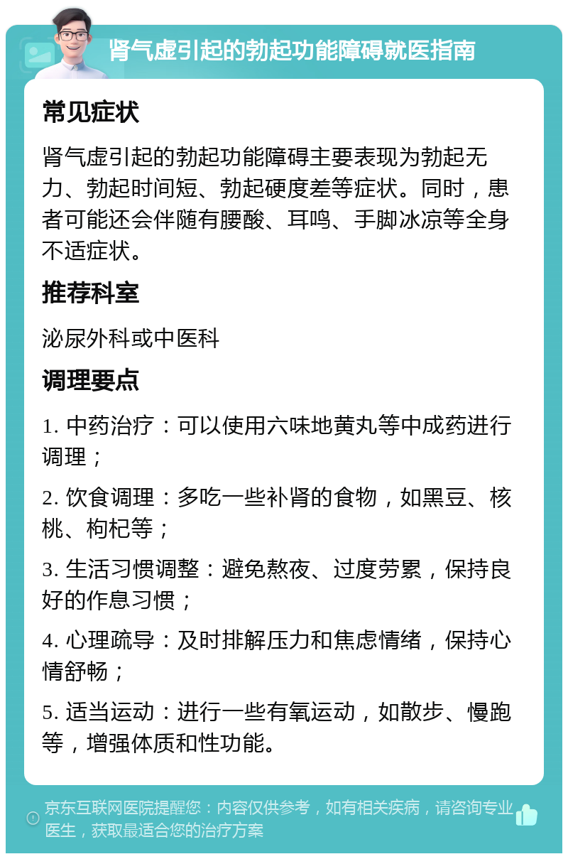 肾气虚引起的勃起功能障碍就医指南 常见症状 肾气虚引起的勃起功能障碍主要表现为勃起无力、勃起时间短、勃起硬度差等症状。同时，患者可能还会伴随有腰酸、耳鸣、手脚冰凉等全身不适症状。 推荐科室 泌尿外科或中医科 调理要点 1. 中药治疗：可以使用六味地黄丸等中成药进行调理； 2. 饮食调理：多吃一些补肾的食物，如黑豆、核桃、枸杞等； 3. 生活习惯调整：避免熬夜、过度劳累，保持良好的作息习惯； 4. 心理疏导：及时排解压力和焦虑情绪，保持心情舒畅； 5. 适当运动：进行一些有氧运动，如散步、慢跑等，增强体质和性功能。